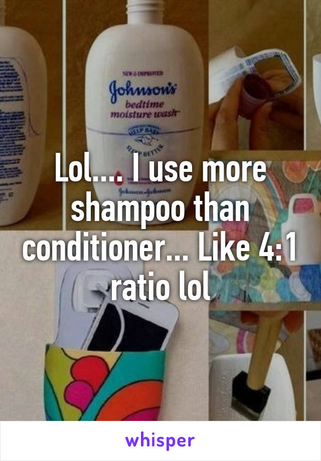 Lol.... I use more shampoo than conditioner... Like 4:1 ratio lol