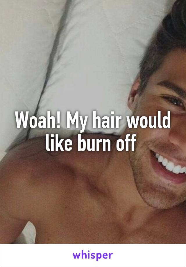 Woah! My hair would like burn off 