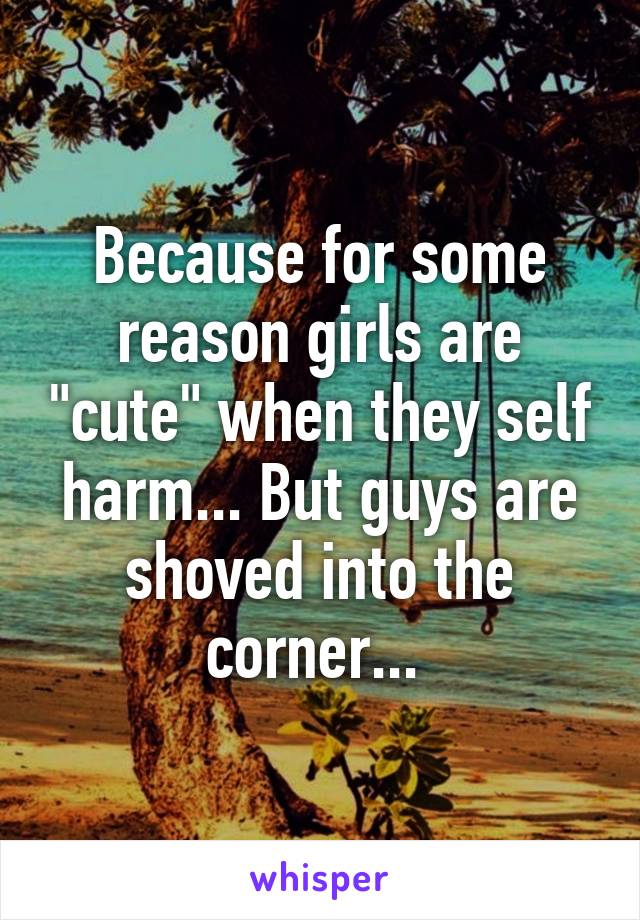 Because for some reason girls are "cute" when they self harm... But guys are shoved into the corner... 