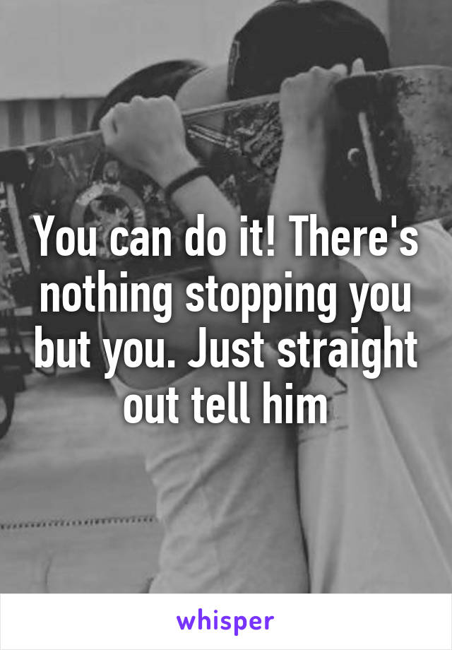 You can do it! There's nothing stopping you but you. Just straight out tell him