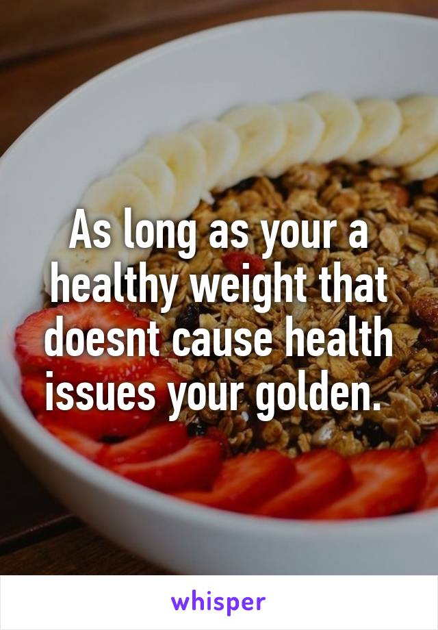 As long as your a healthy weight that doesnt cause health issues your golden. 