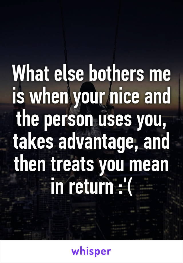 What else bothers me is when your nice and the person uses you, takes advantage, and then treats you mean in return :'(