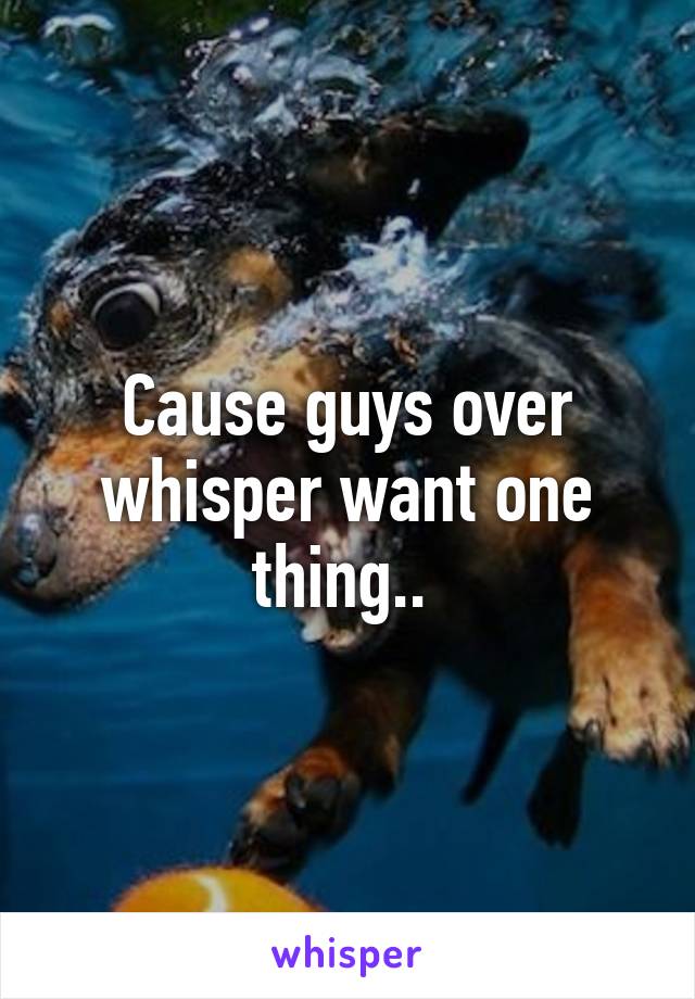 Cause guys over whisper want one thing.. 