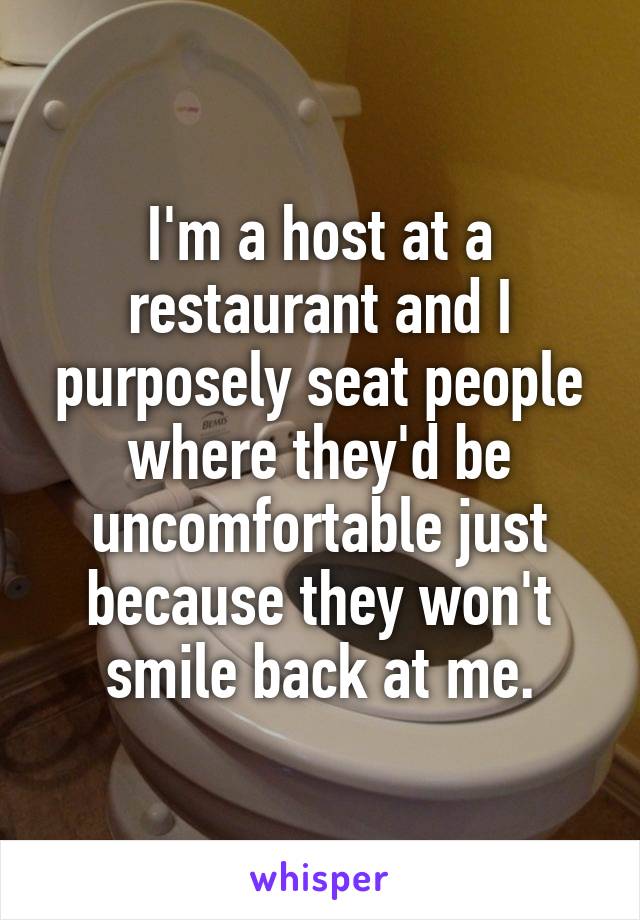 I'm a host at a restaurant and I purposely seat people where they'd be uncomfortable just because they won't smile back at me.