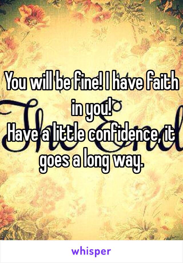 You will be fine! I have faith in you!  
Have a little confidence, it goes a long way.