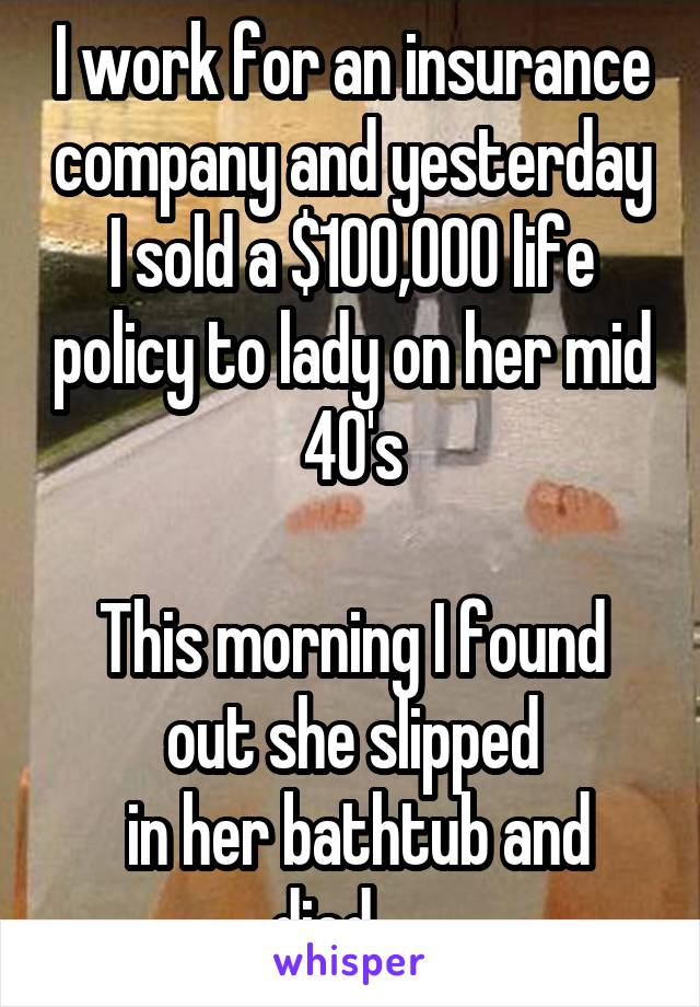 I work for an insurance company and yesterday I sold a $100,000 life policy to lady on her mid 40's

This morning I found out she slipped
 in her bathtub and died.... 