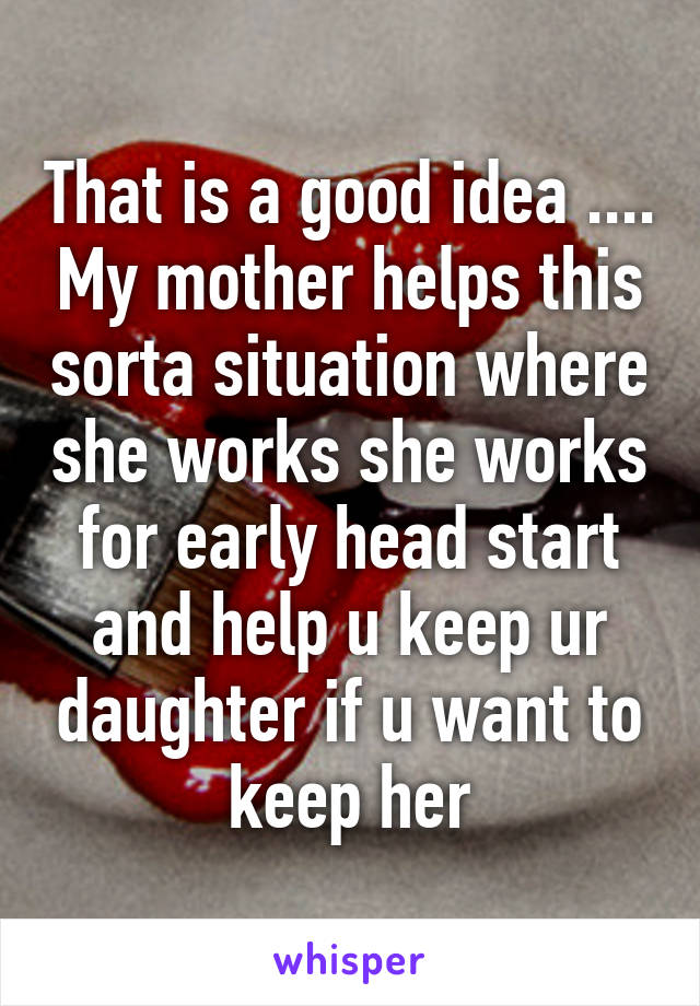 That is a good idea .... My mother helps this sorta situation where she works she works for early head start and help u keep ur daughter if u want to keep her