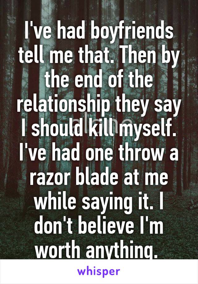 I've had boyfriends tell me that. Then by the end of the relationship they say I should kill myself. I've had one throw a razor blade at me while saying it. I don't believe I'm worth anything. 