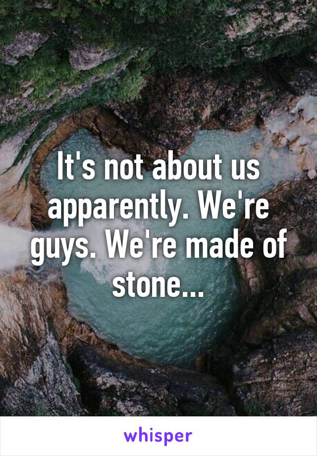 It's not about us apparently. We're guys. We're made of stone...