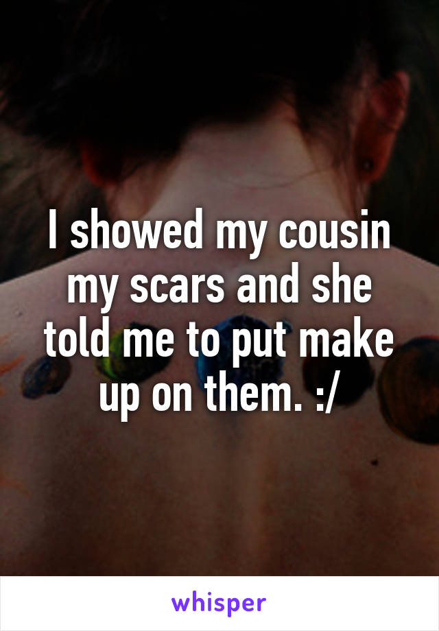 I showed my cousin my scars and she told me to put make up on them. :/