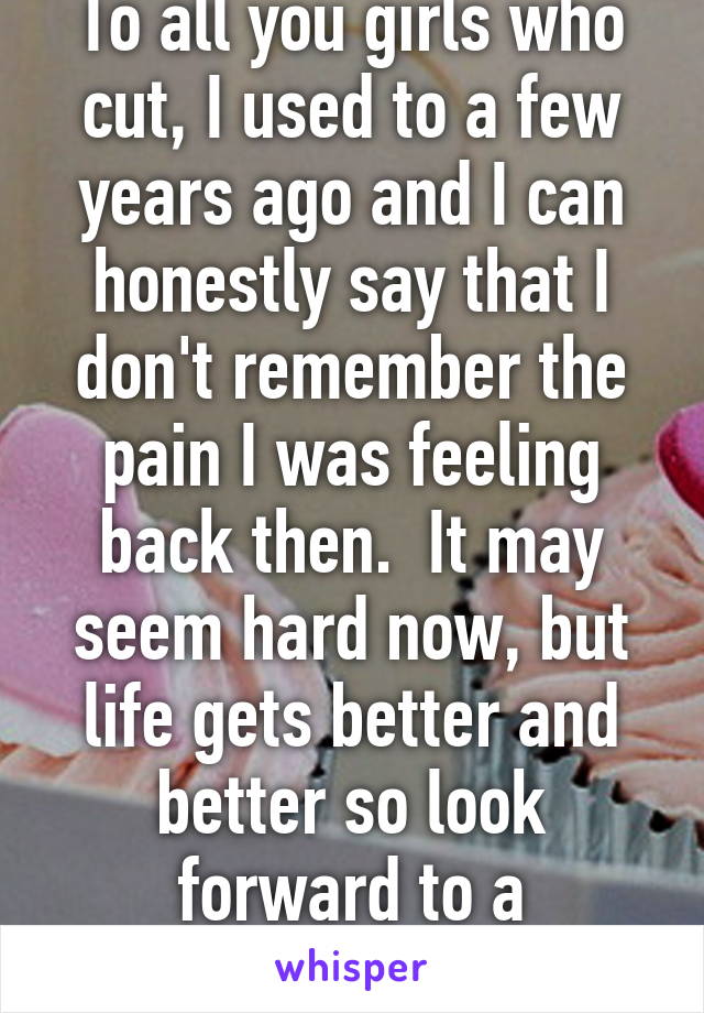 To all you girls who cut, I used to a few years ago and I can honestly say that I don't remember the pain I was feeling back then.  It may seem hard now, but life gets better and better so look forward to a wonderful tomorrow! 