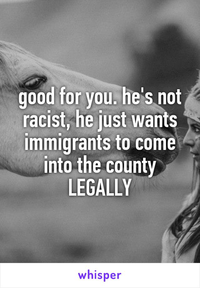 good for you. he's not racist, he just wants immigrants to come into the county LEGALLY