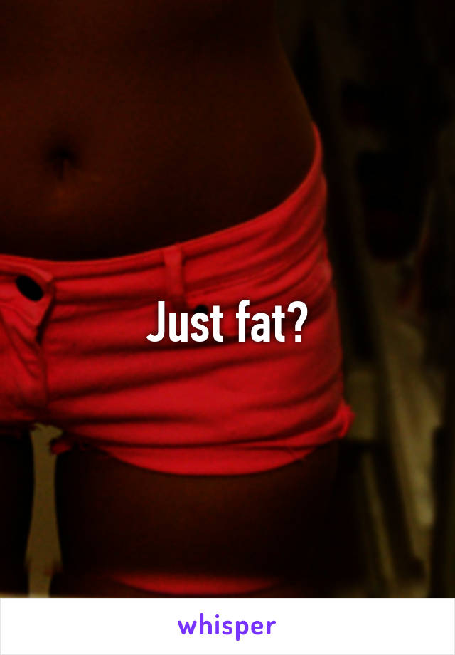 Just fat?