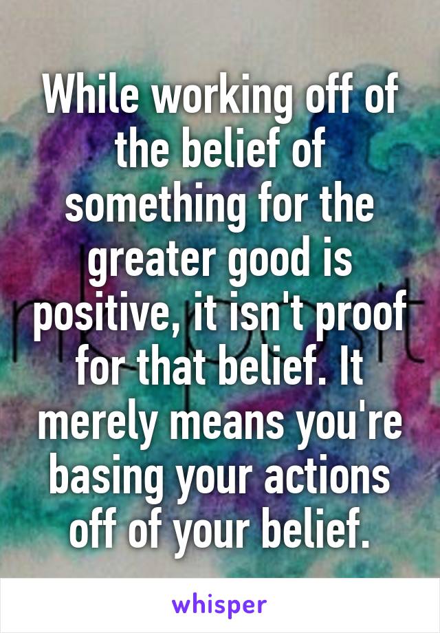 While working off of the belief of something for the greater good is positive, it isn't proof for that belief. It merely means you're basing your actions off of your belief.