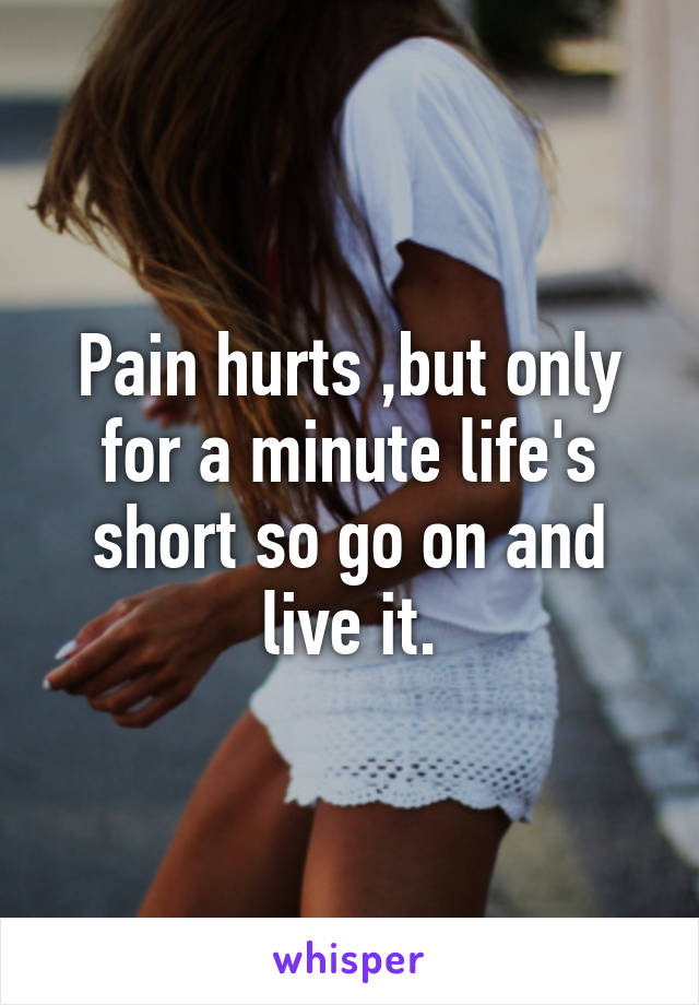 Pain hurts ,but only for a minute life's short so go on and live it.