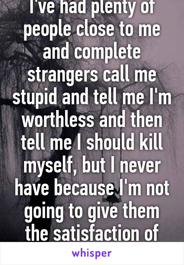 I've had plenty of people close to me and complete strangers call me stupid and tell me I'm worthless and then tell me I should kill myself, but I never have because I'm not going to give them the satisfaction of knowing they hurt me