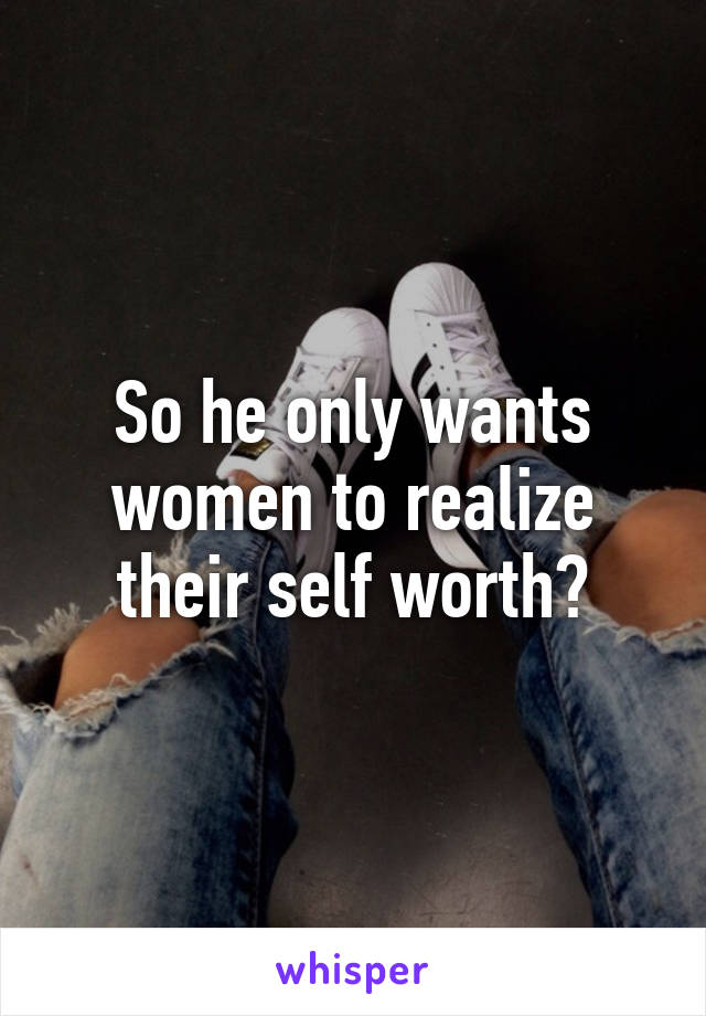 So he only wants women to realize their self worth?