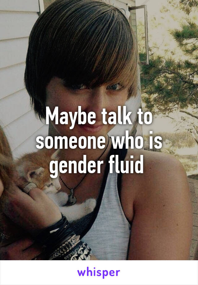 Maybe talk to someone who is gender fluid 