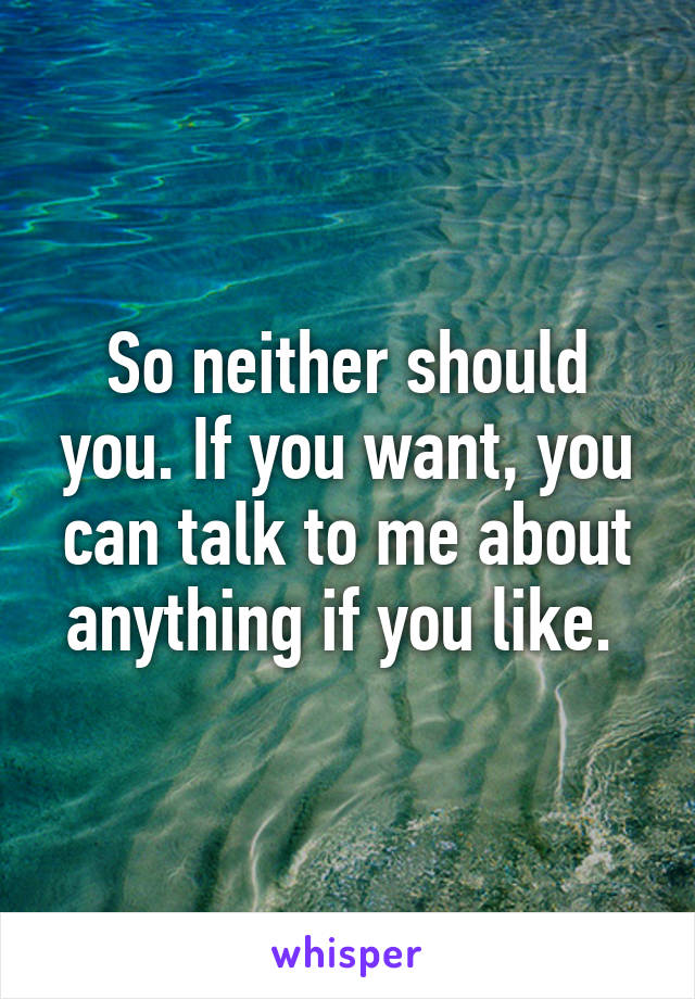 So neither should you. If you want, you can talk to me about anything if you like. 