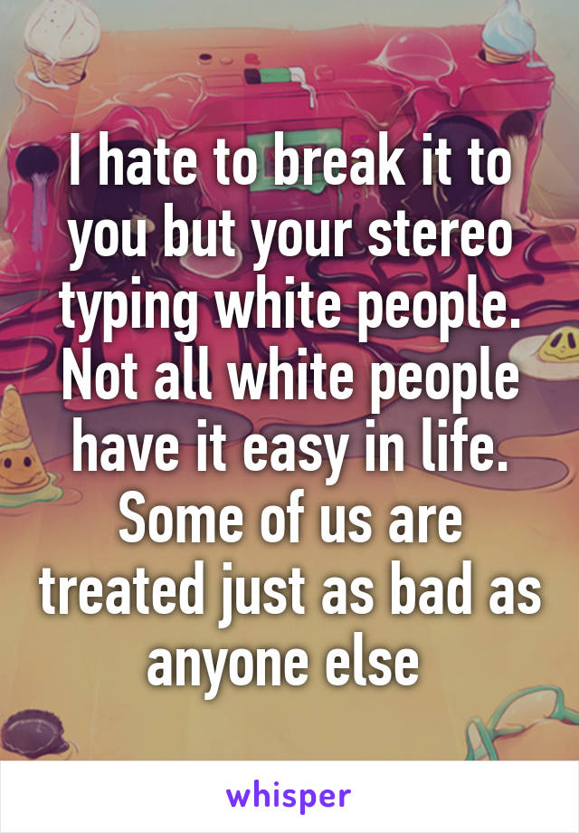 I hate to break it to you but your stereo typing white people. Not all white people have it easy in life. Some of us are treated just as bad as anyone else 