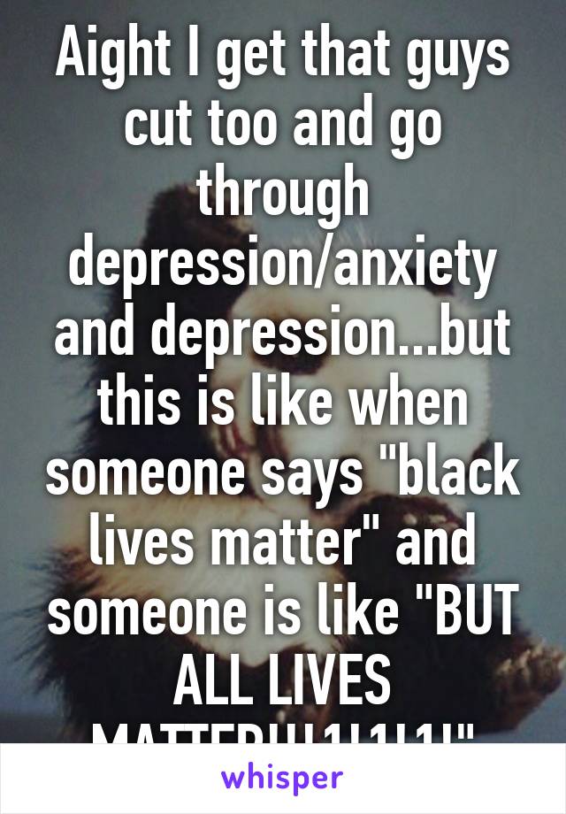 Aight I get that guys cut too and go through depression/anxiety and depression...but this is like when someone says "black lives matter" and someone is like "BUT ALL LIVES MATTER!!!1!1!1!"