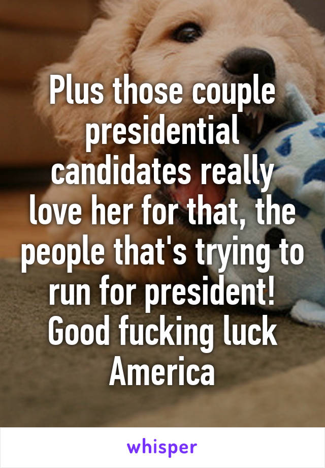 Plus those couple presidential candidates really love her for that, the people that's trying to run for president! Good fucking luck America