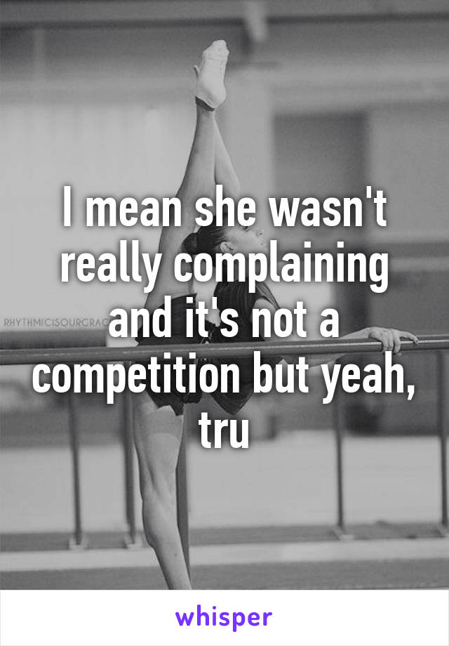 I mean she wasn't really complaining and it's not a competition but yeah, tru