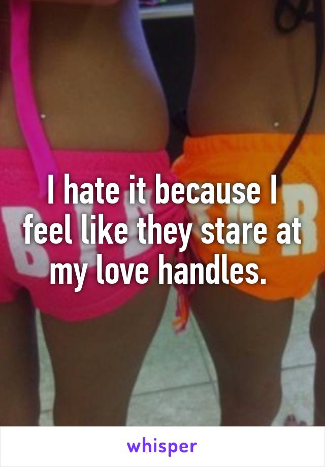 I hate it because I feel like they stare at my love handles. 