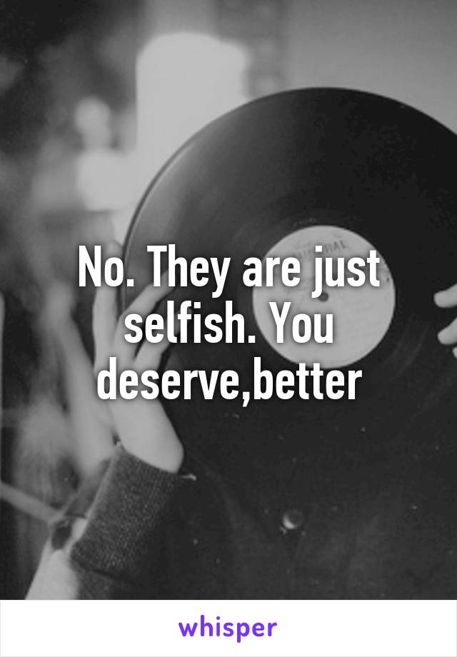 No. They are just selfish. You deserve,better