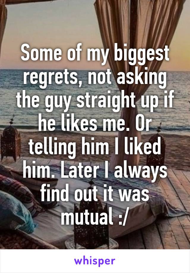 Some of my biggest regrets, not asking the guy straight up if he likes me. Or telling him I liked him. Later I always find out it was mutual :/