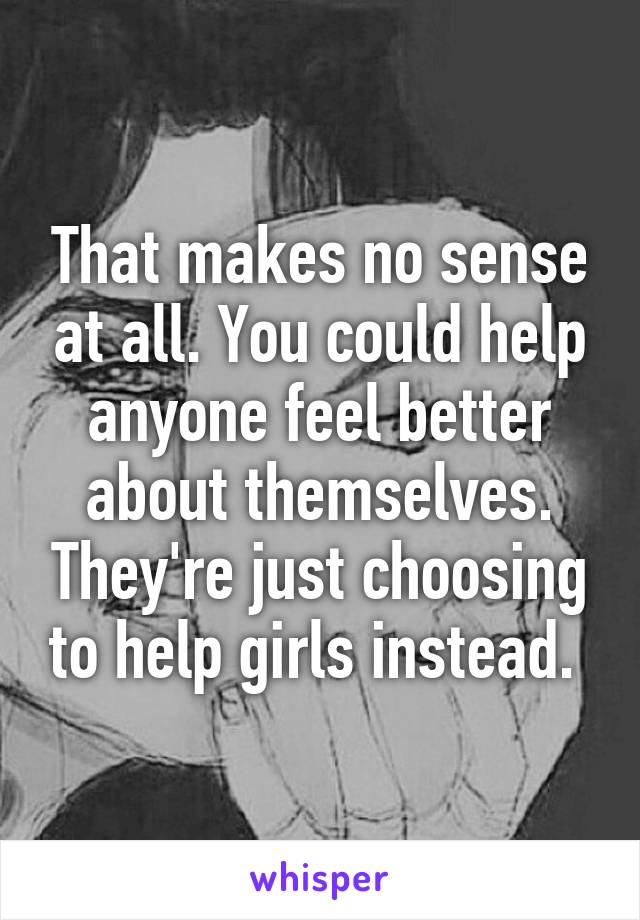 That makes no sense at all. You could help anyone feel better about themselves. They're just choosing to help girls instead. 