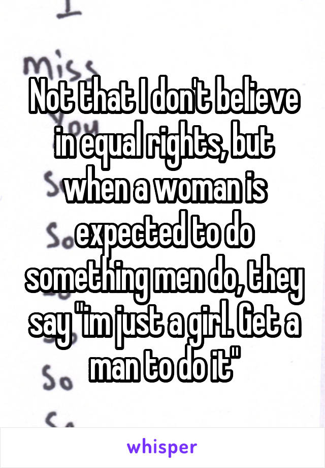 Not that I don't believe in equal rights, but when a woman is expected to do something men do, they say "im just a girl. Get a man to do it"