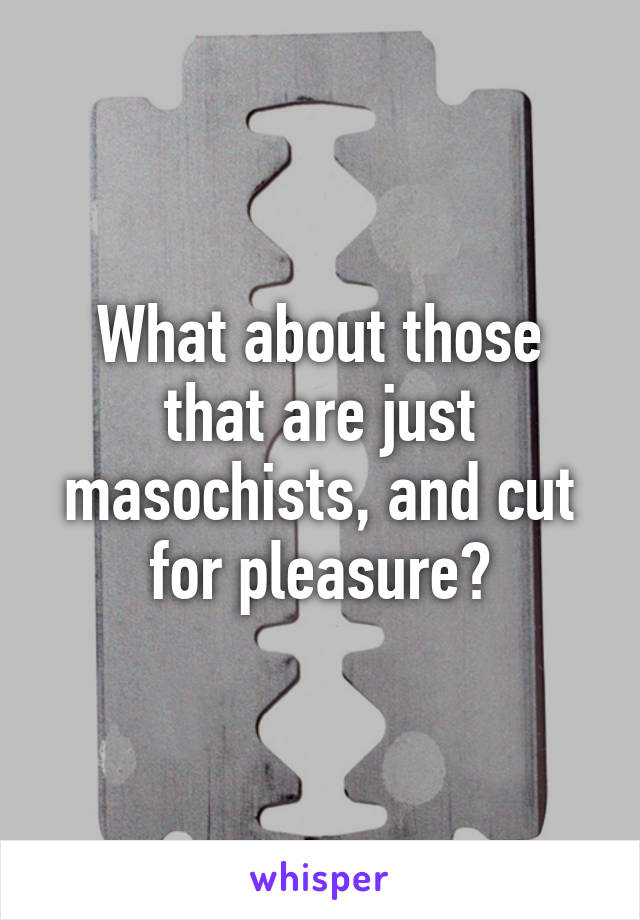 What about those that are just masochists, and cut for pleasure?