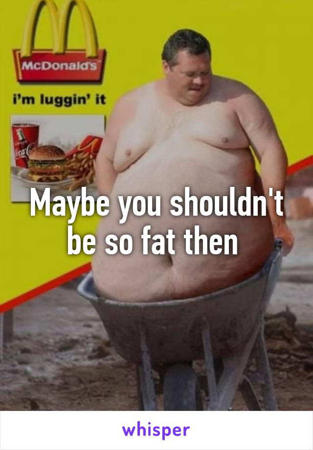 Maybe you shouldn't be so fat then 