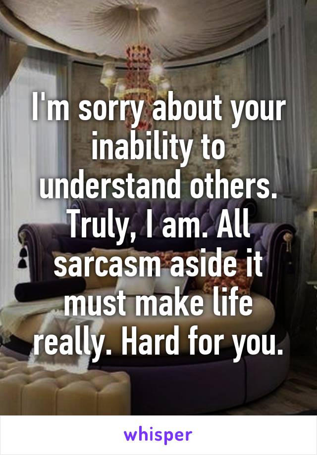 I'm sorry about your inability to understand others. Truly, I am. All sarcasm aside it must make life really. Hard for you.