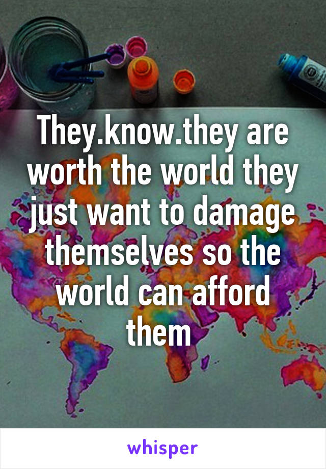 They.know.they are worth the world they just want to damage themselves so the world can afford them 