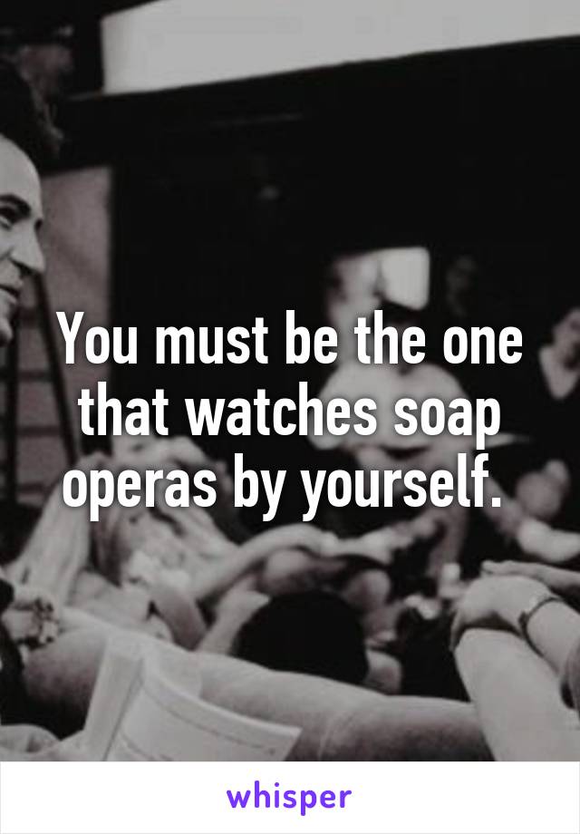 You must be the one that watches soap operas by yourself. 