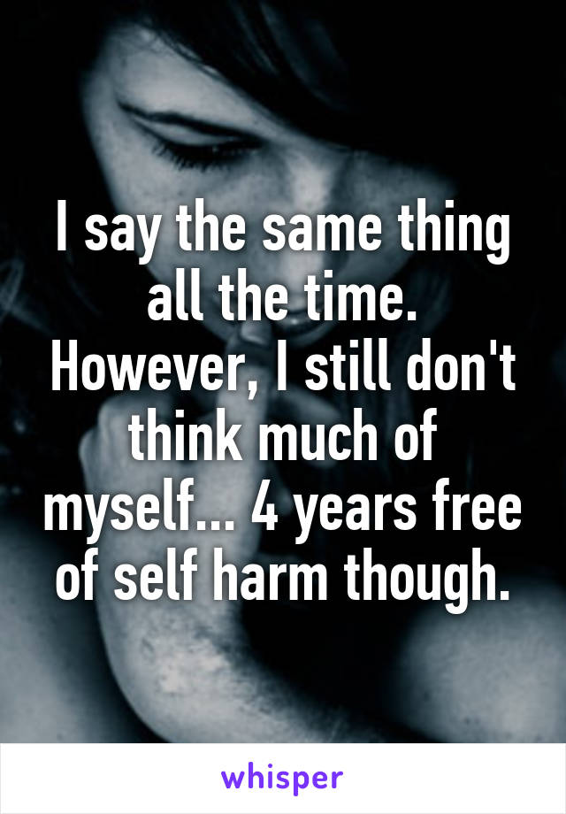 I say the same thing all the time. However, I still don't think much of myself... 4 years free of self harm though.