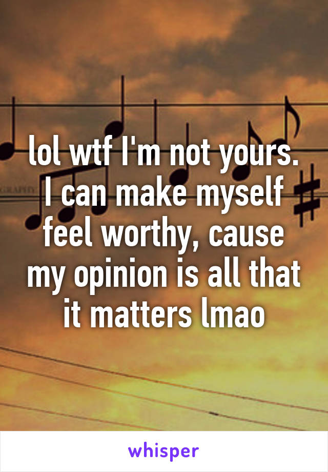 lol wtf I'm not yours. I can make myself feel worthy, cause my opinion is all that it matters lmao