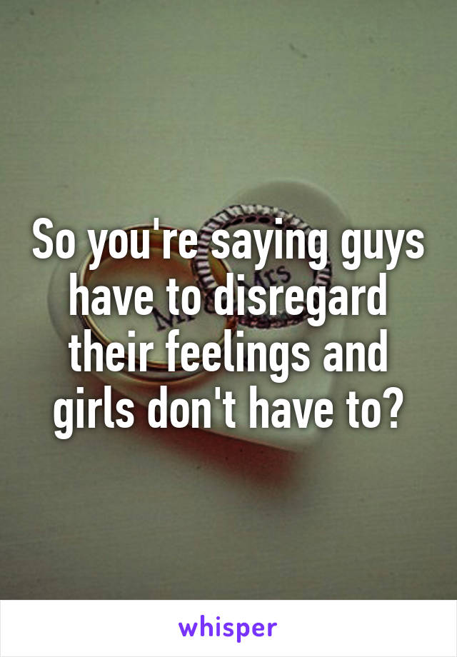 So you're saying guys have to disregard their feelings and girls don't have to?