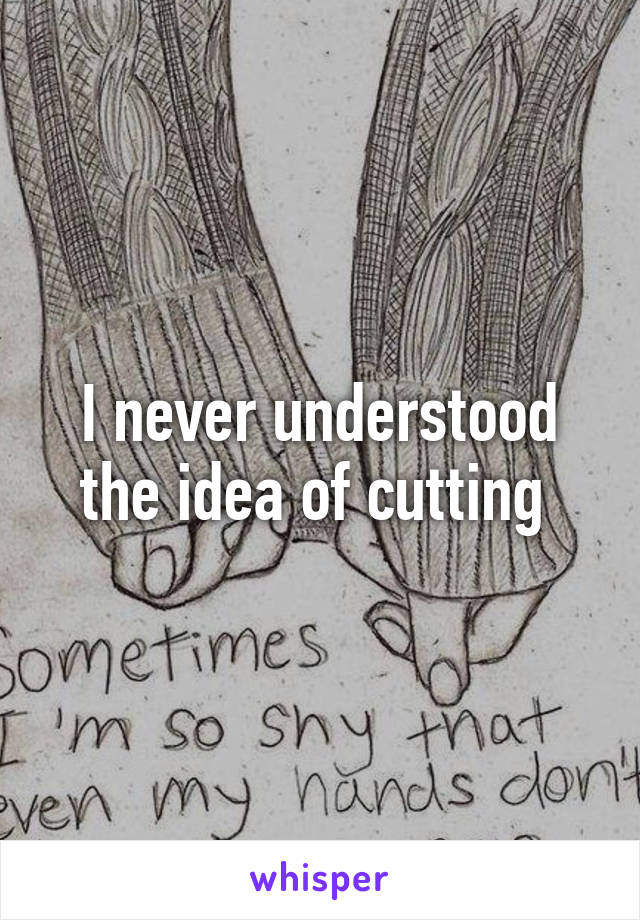 I never understood the idea of cutting 