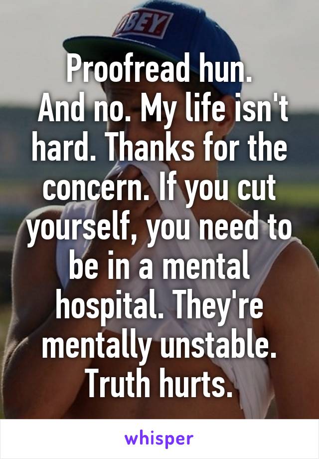 Proofread hun.
 And no. My life isn't hard. Thanks for the concern. If you cut yourself, you need to be in a mental hospital. They're mentally unstable. Truth hurts.