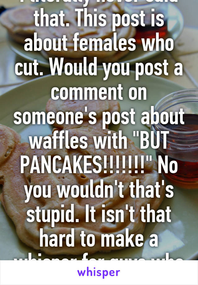 I literally never said that. This post is about females who cut. Would you post a comment on someone's post about waffles with "BUT PANCAKES!!!!!!!" No you wouldn't that's stupid. It isn't that hard to make a whisper for guys who cut 