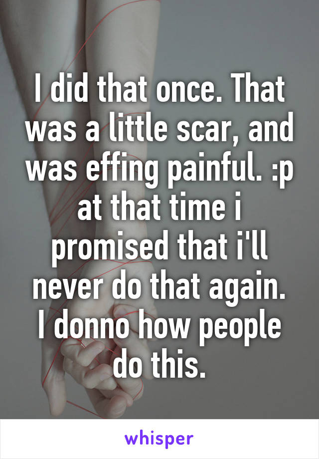 I did that once. That was a little scar, and was effing painful. :p at that time i promised that i'll never do that again.
I donno how people do this.