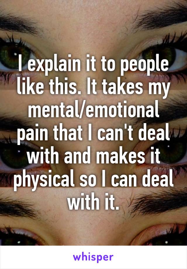 I explain it to people like this. It takes my mental/emotional pain that I can't deal with and makes it physical so I can deal with it.