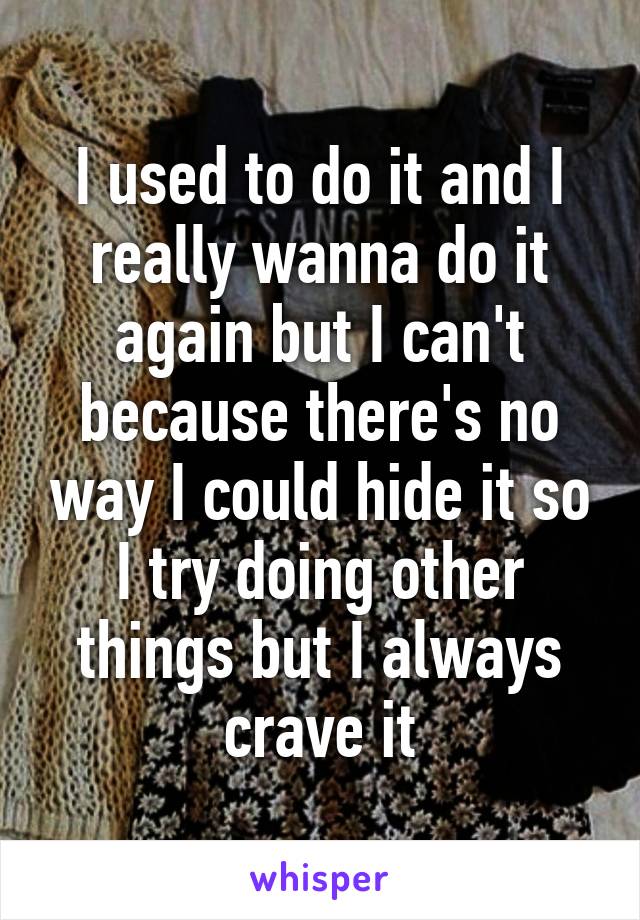 I used to do it and I really wanna do it again but I can't because there's no way I could hide it so I try doing other things but I always crave it