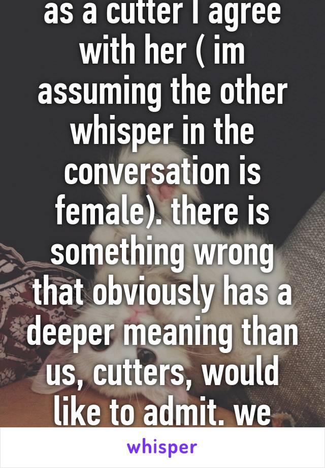 as a cutter I agree with her ( im assuming the other whisper in the conversation is female). there is something wrong that obviously has a deeper meaning than us, cutters, would like to admit. we need help. 