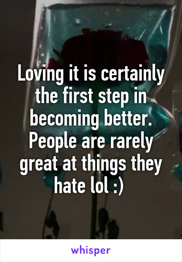 Loving it is certainly the first step in becoming better. People are rarely great at things they hate lol :) 