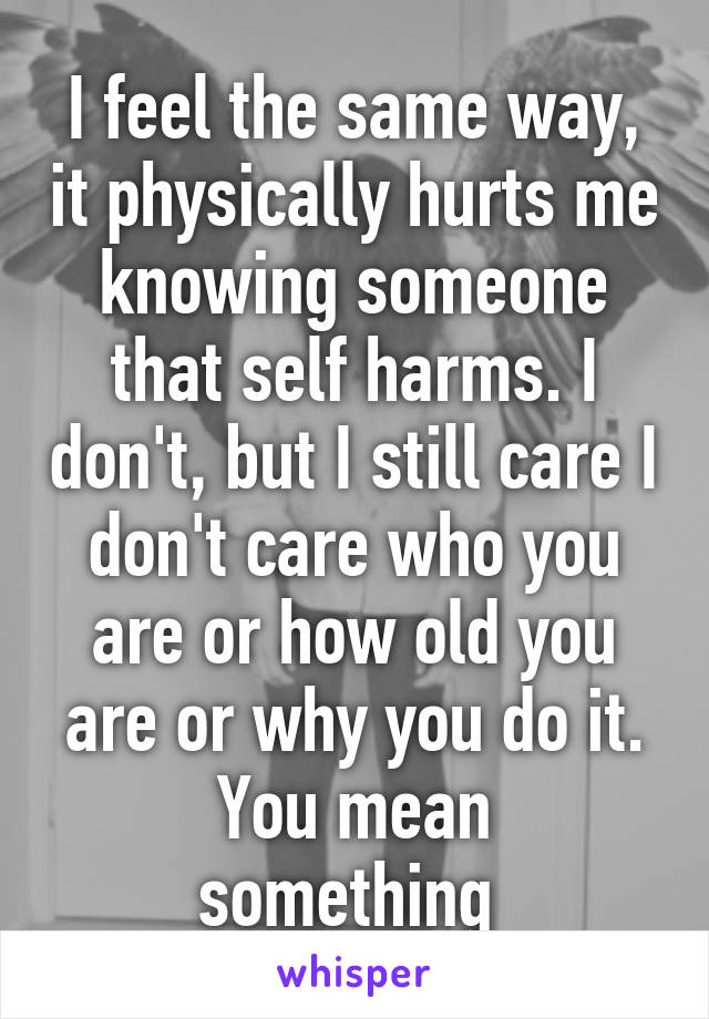 I feel the same way, it physically hurts me knowing someone that self harms. I don't, but I still care I don't care who you are or how old you are or why you do it.
You mean something 