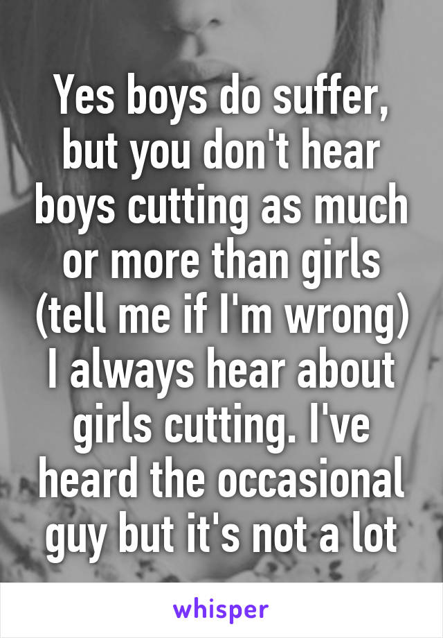 Yes boys do suffer, but you don't hear boys cutting as much or more than girls (tell me if I'm wrong) I always hear about girls cutting. I've heard the occasional guy but it's not a lot